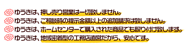 ゆうきは、押し売り営業は一切致しません。ゆうきは、ご相談時の提示金額以上の追加請求は致しません。ゆうきは、ホームセンターで購入された商品でも取り付け致します。ゆうきは、地域密着型の工務店直営だから、安心です。