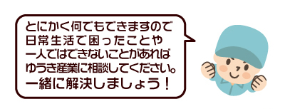 とにかく何でもできますので、日常生活で困ったことや一人ではできないことがあれば、ゆうき産業に相談してください。一緒に解決しましょう！